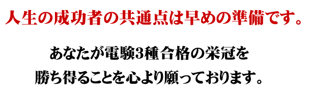 人生の成功者の共通点は早めの準備です。あなたが電験3種合格の栄冠を勝ち得ることを心より願っております。