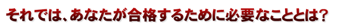 それでは、あなたが合格するために必要なこととは